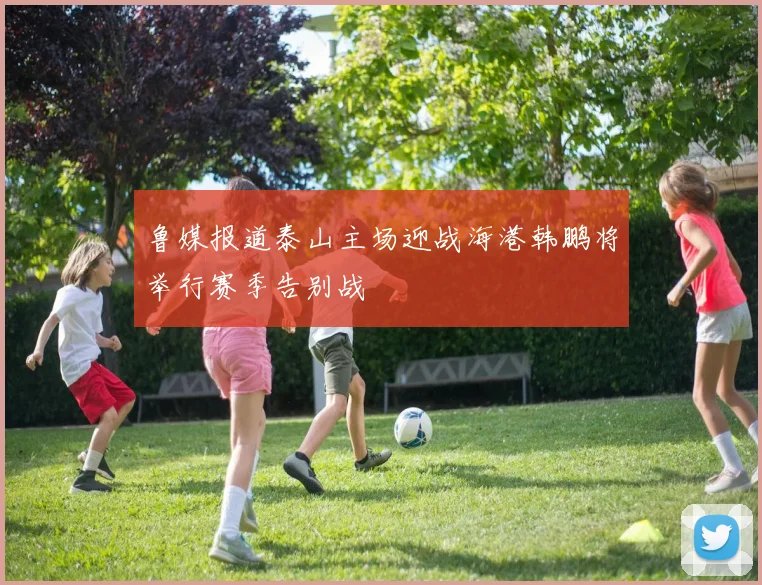鲁媒报道泰山主场迎战海港韩鹏将举行赛季告别战