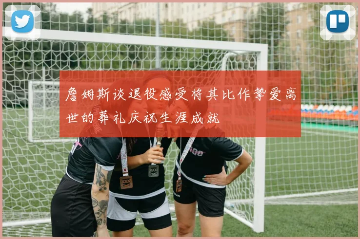 詹姆斯谈退役感受将其比作挚爱离世的葬礼庆祝生涯成就