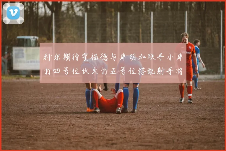 科尔期待霍福德与库明加联手小库打四号位伙夫打五号位搭配射手将极具观赏性