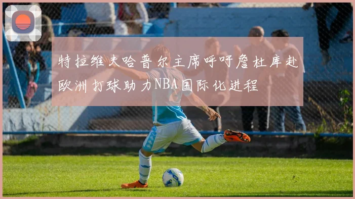 特拉维夫哈普尔主席呼吁詹杜库赴欧洲打球助力NBA国际化进程