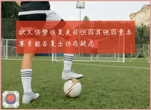 欧文伤势恢复良好但因其他因素本赛季能否复出仍存疑虑