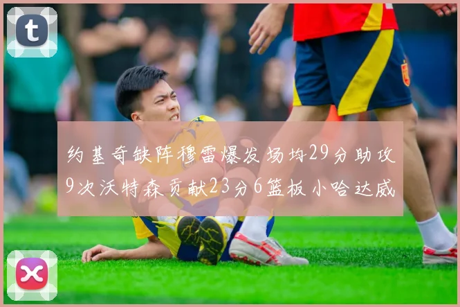 约基奇缺阵穆雷爆发场均29分助攻9次沃特森贡献23分6篮板小哈达威也有17分表现出色