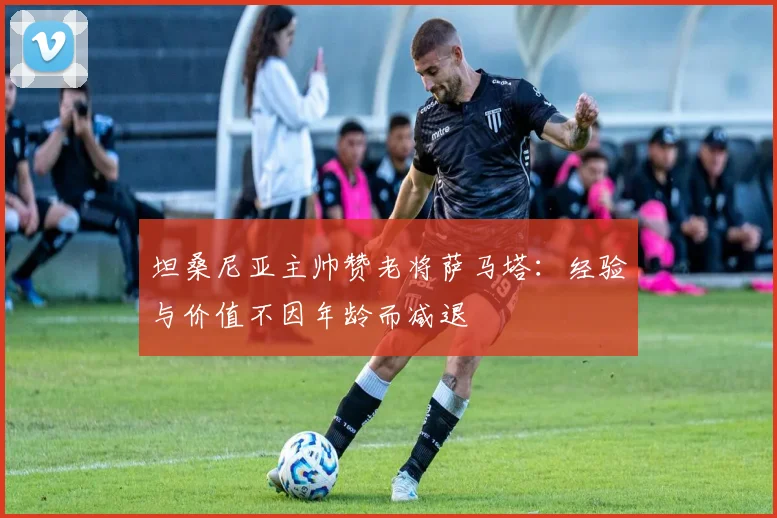 坦桑尼亚主帅赞老将萨马塔：经验与价值不因年龄而减退