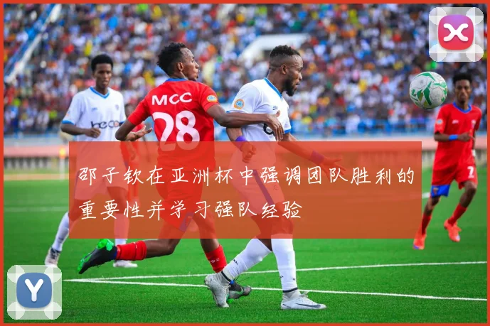 邵子钦在亚洲杯中强调团队胜利的重要性并学习强队经验