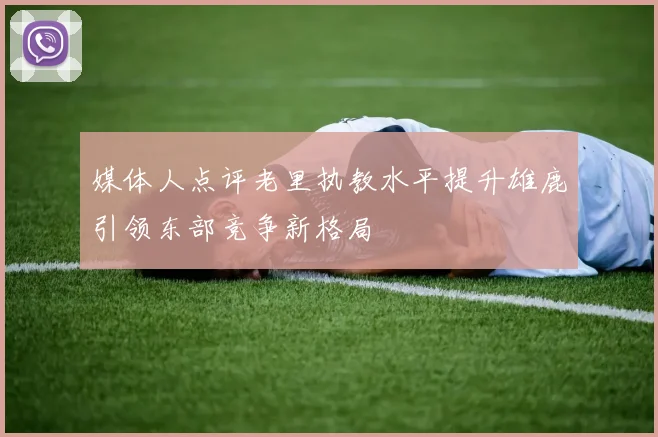 媒体人点评老里执教水平提升雄鹿引领东部竞争新格局