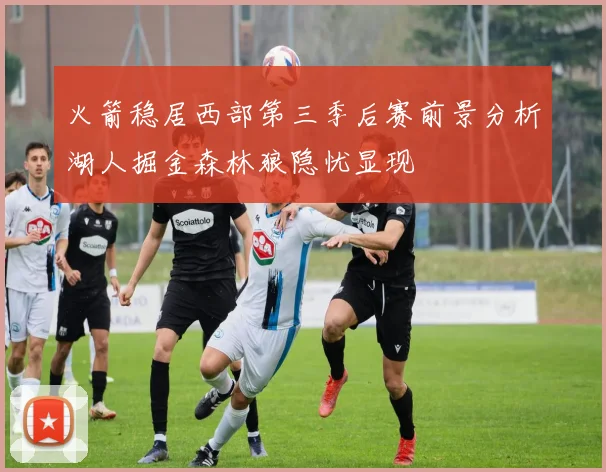 火箭稳居西部第三季后赛前景分析湖人掘金森林狼隐忧显现