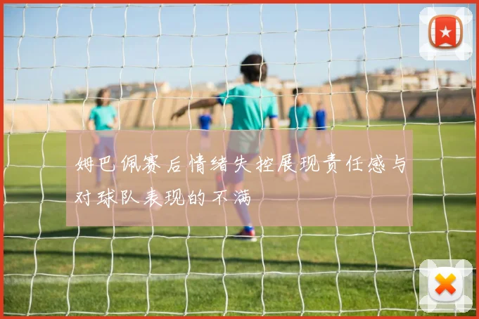 姆巴佩赛后情绪失控展现责任感与对球队表现的不满