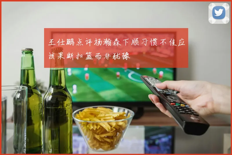 王仕鹏点评杨瀚森下顺习惯不佳应该果断扣篮而非犹豫