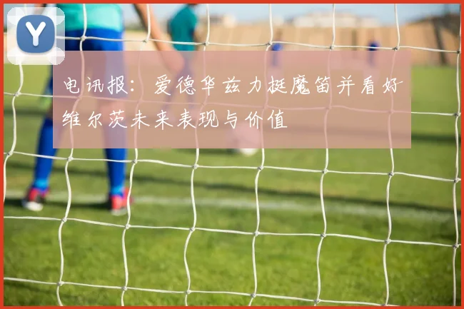 电讯报：爱德华兹力挺魔笛并看好维尔茨未来表现与价值