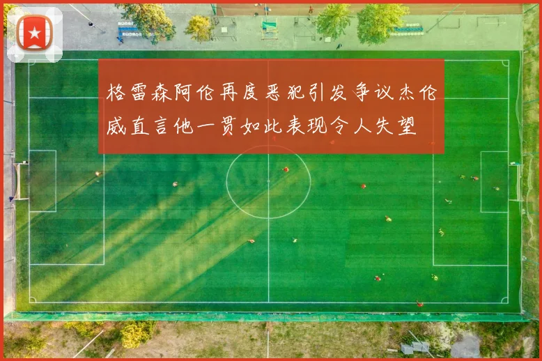 格雷森阿伦再度恶犯引发争议杰伦威直言他一贯如此表现令人失望