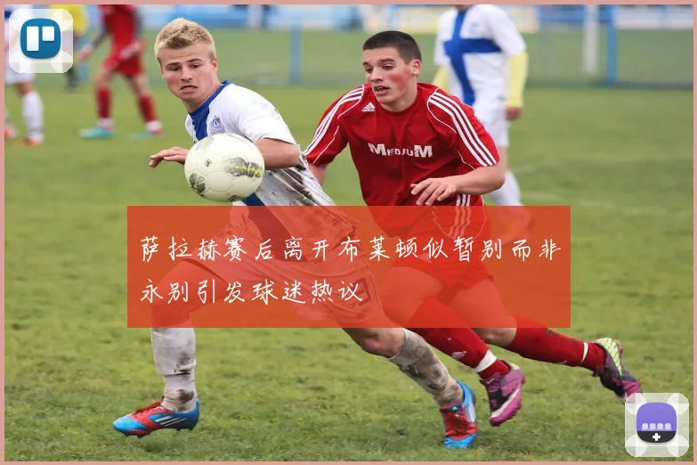 萨拉赫赛后离开布莱顿似暂别而非永别引发球迷热议