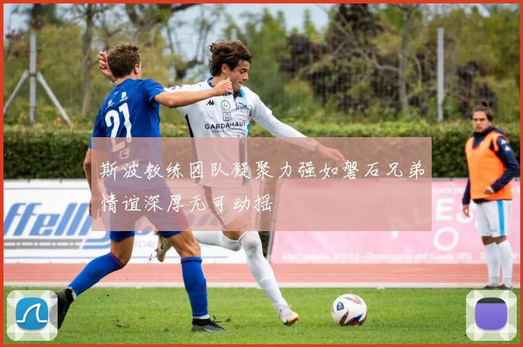 斯波教练团队凝聚力强如磐石兄弟情谊深厚无可动摇