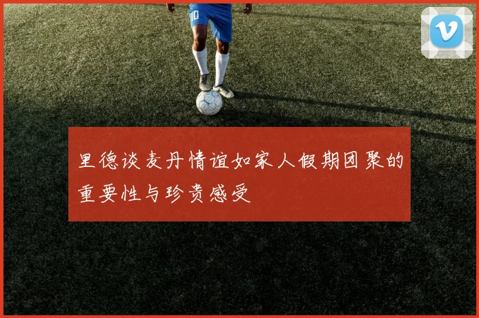 里德谈麦丹情谊如家人假期团聚的重要性与珍贵感受