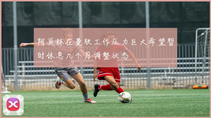 阿莫林在曼联工作压力巨大希望暂时休息几个月调整状态