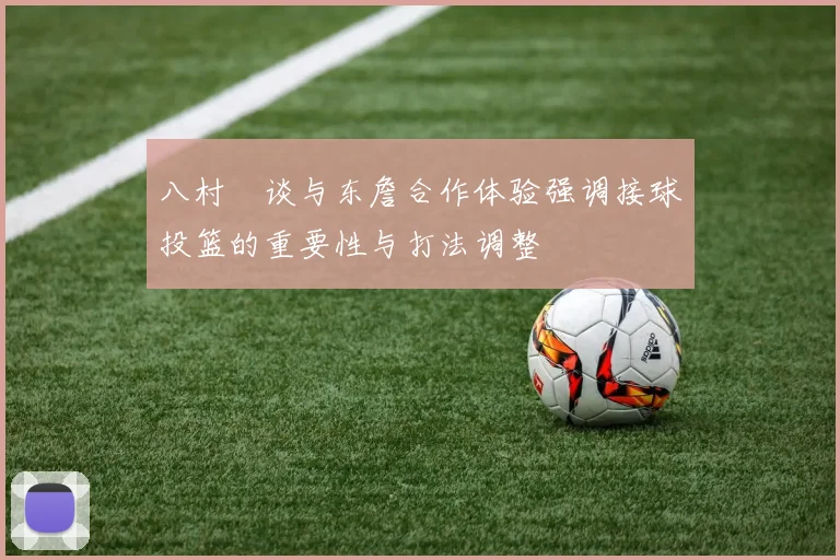 八村塁谈与东詹合作体验强调接球投篮的重要性与打法调整