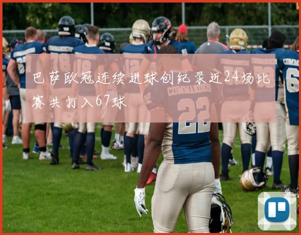 巴萨欧冠连续进球创纪录近24场比赛共打入67球