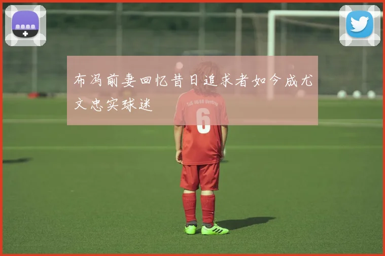 布冯前妻回忆昔日追求者如今成尤文忠实球迷