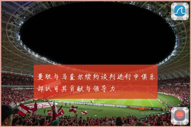 曼联与马奎尔续约谈判进行中俱乐部认可其贡献与领导力