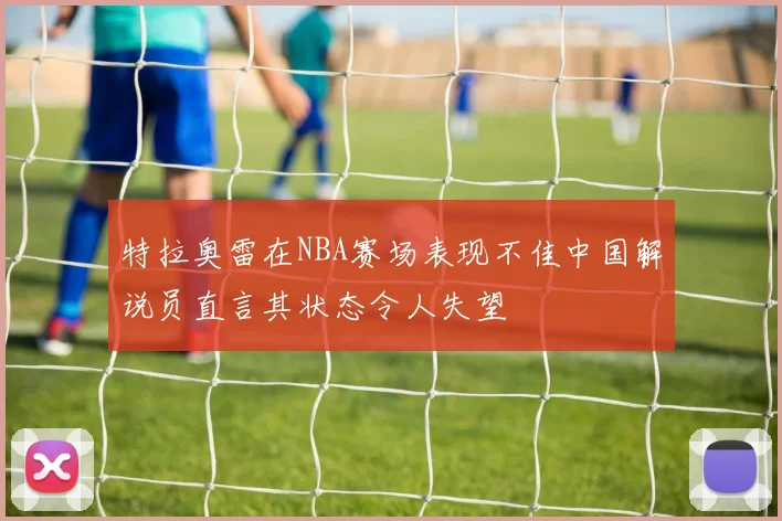 特拉奥雷在NBA赛场表现不佳中国解说员直言其状态令人失望