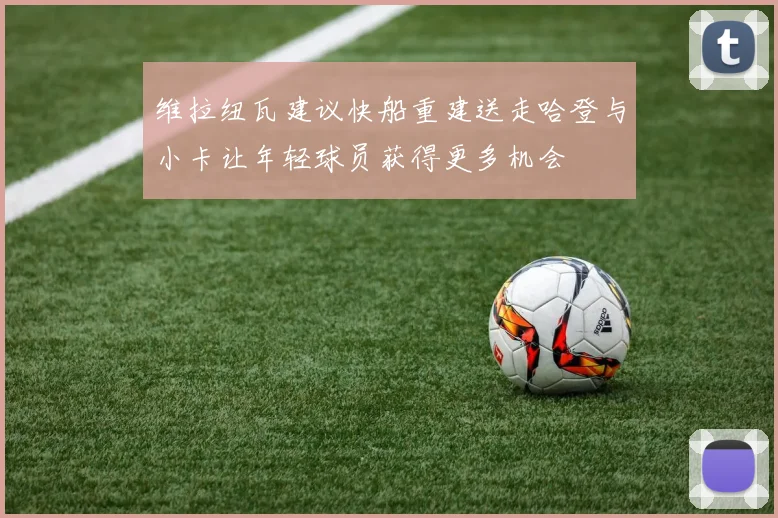 维拉纽瓦建议快船重建送走哈登与小卡让年轻球员获得更多机会