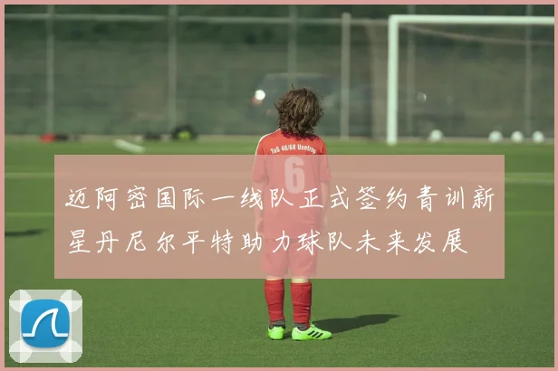 迈阿密国际一线队正式签约青训新星丹尼尔平特助力球队未来发展