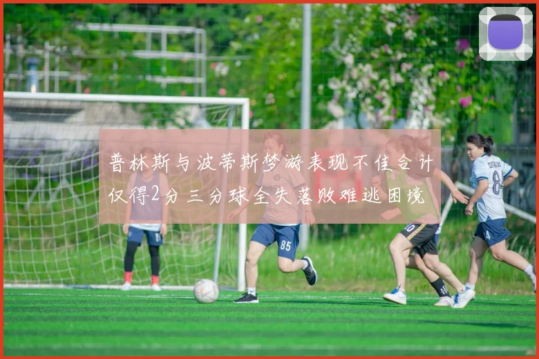 普林斯与波蒂斯梦游表现不佳合计仅得2分三分球全失落败难逃困境