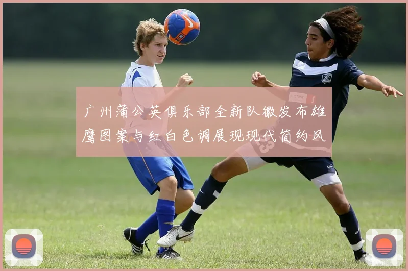 广州蒲公英俱乐部全新队徽发布雄鹰图案与红白色调展现现代简约风格