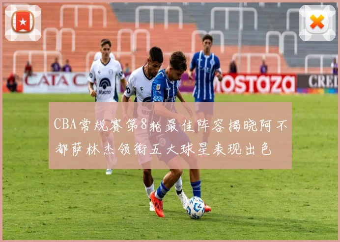 CBA常规赛第8轮最佳阵容揭晓阿不都萨林杰领衔五大球星表现出色